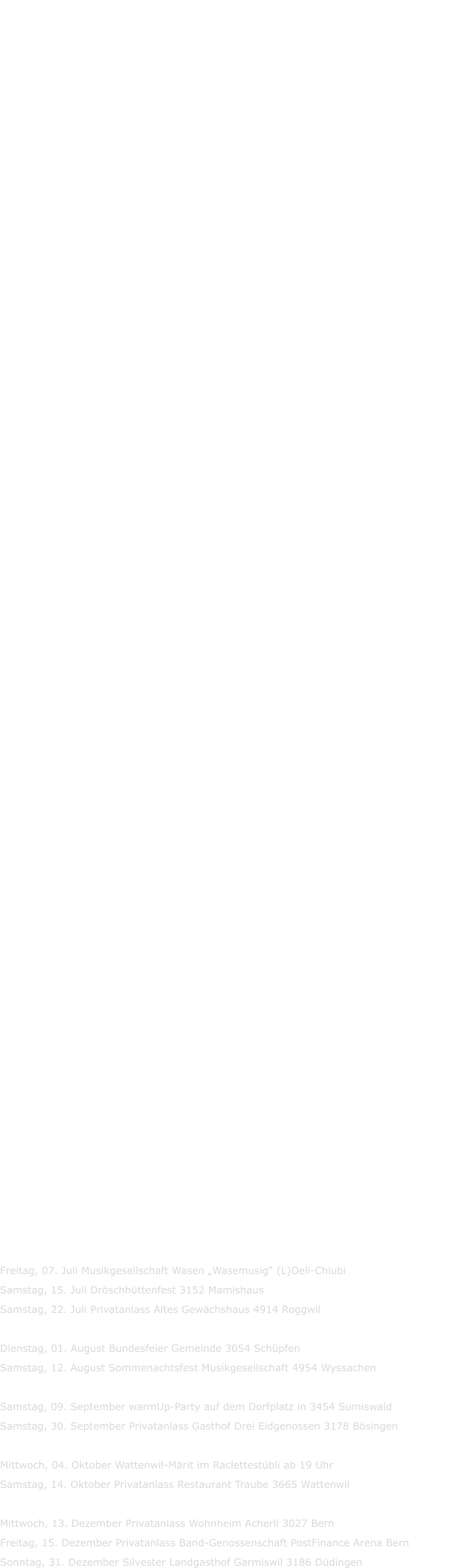Der Terminkalender wir laufend aktualisiert  Spielplan 2024  Dienstag, 02. Januar Neujahrs-Apéro Gemeinde Moosseedorf  Samstag, 10. Februar Privatanlass 3208 Gurbrü Samstag, 17. Februar Privatanlass Restaurant Tscharnergut 3027 Bern Samstag, 17. Februar Fasnacht 4702 Niderbipp im Räberhus ab 20:00 Uhr  Dienstag, 05. März Tanz ab 13:30 Uhr Restaurant Brücke 3436 Zollbrück Mittwoch, 06. März spielen wir im „Espresso“ Hotel Spinne 3818 Grindelwald  Samstag, 11. Mai Privatanlass 6443 Morschach  Samstag, 25. Mai Bezirk Musikfest 3953 Varen  Samstag, 01. Juni Gewerbeverein Anlass 3436 Zollbrück Samstag, 29. Juni  Sommernachtsfest Gewerbeverein 4936 Madiswil    Mittwoch, 24.Juli Strassenfest in Grindelwald  Donnerstag, 01. August Bundesfeier Gemeinde 3034 Schüpfen Freitag, 09. August spielen wir an der Oltener Chilbi  Samsatg, 17. August  Gürbewald Chilbi Musikesellschaft Wattenwil Freitag, 23. August Privatanlass 3415 Hasle-Rüegsau Freitag, 30. August GFA-Fest in 6156 Luthern (wir spieln unter Duo Liederlig)  Samstag, 07. September Privatanlass im Gasthof zum Schlüssel 3182 Überstorf  Mittwoch, 02. Oktober  Wattenwil Märit Unterhaltung im Raclettestübli ab 19:00 Uhr  Samstag, 19. Oktober Jubiläum 70 Jahre Schreinerei Roth 3555 Trubschachen Sonntag, 20. Oktober Jubiläum 70 Jahre Schreinerei Roth 3555 Trubschachen ab 10 Uhr  Samstag, 2. November Novemberkonzert auf dem Max Bill Platz 11:00-14:00 Uhr 3302 Moosseedorf   Mittwoch, 11. Dezember Privatanlass Wohnheim Acherli 3027 Bern  Dienstag, 31. Dezember Silvesterball mit traditionellem Silvestermenü im Landgasthof                            Garmiswil 3186 Düdingen (Bitte frühzeitig reservieren!) Landgasthof Garmiswil / Garmiswil18 / 3186 Düdingen / Telefon: 026 492 01 30 / E-Mail:  jungo.garmiswil@sensemail.ch                        Rückblick 2023  Montag, 02. Januar Neujahrs-Apéro Gemeinde Moosseedorf Freitag, 28. Januar Firmenanlass Rest. Krone Uetendorf (knuwi‘s HappyMusic)  Samstag, 11. Februar Jegischtorfer-Singlüt nach Theater 3303 Jegenstorf   Mittwoch, 26. März Grindelwald Samstag, 15. April   Gewerbeausstellung Lauterbrunnen  Samstag, 6. Mai Solex-Treffen Industrie Neuhof 4, 3422 Kirchberg Samstag, 13. Mai Privatanlass Susten VS Samstag, 27. Mai Privatanlass 3208 Gurbrü  Freitag, 02. Juni Gewerbeausstellung Zollbrück (ab ca. 21Uhr) Jakob-Markt Areal Samstag, 10. Juni Privatanlass 1714 Heitenried Dienstag, 27. Juni Senioren-Tanz Zollbrück Samstag, 01. Juli Sommernachtsfest Gewerbeverein 4936 Madiswil   Freitag, 07. Juli Musikgesellschaft Wasen „Wasemusig“ (L)Oeli-Chiubi Samstag, 15. Juli Dröschhüttenfest 3152 Mamishaus Samstag, 22. Juli Privatanlass Altes Gewächshaus 4914 Roggwil  Dienstag, 01. August Bundesfeier Gemeinde 3054 Schüpfen Samstag, 12. August Sommenachtsfest Musikgesellschaft 4954 Wyssachen  Samstag, 09. September warmUp-Party auf dem Dorfplatz in 3454 Sumiswald Samstag, 30. September Privatanlass Gasthof Drei Eidgenossen 3178 Bösingen  Mittwoch, 04. Oktober Wattenwil-Märit im Raclettestübli ab 19 Uhr Samstag, 14. Oktober Privatanlass Restaurant Traube 3665 Wattenwil  Mittwoch, 13. Dezember Privatanlass Wohnheim Acherli 3027 Bern   Freitag, 15. Dezember Privatanlass Band-Genossenschaft PostFinance Arena Bern Sonntag, 31. Dezember Silvester Landgasthof Garmiswil 3186 Düdingen