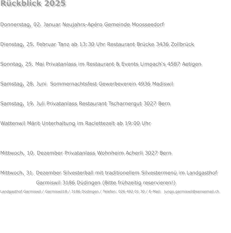 Rückblick 2025  Donnerstag, 02. Januar Neujahrs-Apéro Gemeinde Moosseedorf  Dienstag, 25. Februar Tanz ab 13:30 Uhr Restaurant Brücke 3436 Zollbrück  Sonntag, 25. Mai Privatanlass im Restaurant & Events Limpach‘s 4587 Aetigen  Samstag, 28. Juni  Sommernachtsfest Gewerbeverein 4936 Madiswil  Samstag, 19. Juli Privatanlass Restaurant Tscharnergut 3027 Bern  Wattenwil Märit Unterhaltung im Raclettezelt ab 19:00 Uhr  Samstag, 22. November Privatanlass  3324 Hindelbank Mittwoch, 10. Dezember Privatanlass Wohnheim Acherli 3027 Bern  Mittwoch, 31. Dezember Silvesterball mit traditionellem Silvestermenü im Landgasthof                            Garmiswil 3186 Düdingen (Bitte frühzeitig reservieren!) Landgasthof Garmiswil / Garmiswil18 / 3186 Düdingen / Telefon: 026 492 01 30 / E-Mail:  jungo.garmiswil@sensemail.ch