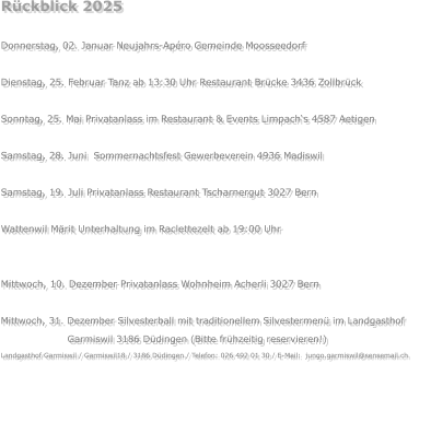 Rückblick 2025  Donnerstag, 02. Januar Neujahrs-Apéro Gemeinde Moosseedorf  Dienstag, 25. Februar Tanz ab 13:30 Uhr Restaurant Brücke 3436 Zollbrück  Sonntag, 25. Mai Privatanlass im Restaurant & Events Limpach‘s 4587 Aetigen  Samstag, 28. Juni  Sommernachtsfest Gewerbeverein 4936 Madiswil  Samstag, 19. Juli Privatanlass Restaurant Tscharnergut 3027 Bern  Wattenwil Märit Unterhaltung im Raclettezelt ab 19:00 Uhr  Samstag, 22. November Privatanlass  3324 Hindelbank Mittwoch, 10. Dezember Privatanlass Wohnheim Acherli 3027 Bern  Mittwoch, 31. Dezember Silvesterball mit traditionellem Silvestermenü im Landgasthof                            Garmiswil 3186 Düdingen (Bitte frühzeitig reservieren!) Landgasthof Garmiswil / Garmiswil18 / 3186 Düdingen / Telefon: 026 492 01 30 / E-Mail:  jungo.garmiswil@sensemail.ch