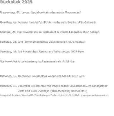 Rückblick 2025  Donnerstag, 02. Januar Neujahrs-Apéro Gemeinde Moosseedorf  Dienstag, 25. Februar Tanz ab 13:30 Uhr Restaurant Brücke 3436 Zollbrück  Sonntag, 25. Mai Privatanlass im Restaurant & Events Limpach‘s 4587 Aetigen  Samstag, 28. Juni  Sommernachtsfest Gewerbeverein 4936 Madiswil  Samstag, 19. Juli Privatanlass Restaurant Tscharnergut 3027 Bern  Wattenwil Märit Unterhaltung im Raclettezelt ab 19:00 Uhr  Samstag, 22. November Privatanlass  3324 Hindelbank Mittwoch, 10. Dezember Privatanlass Wohnheim Acherli 3027 Bern  Mittwoch, 31. Dezember Silvesterball mit traditionellem Silvestermenü im Landgasthof                            Garmiswil 3186 Düdingen (Bitte frühzeitig reservieren!) Landgasthof Garmiswil / Garmiswil18 / 3186 Düdingen / Telefon: 026 492 01 30 / E-Mail:  jungo.garmiswil@sensemail.ch