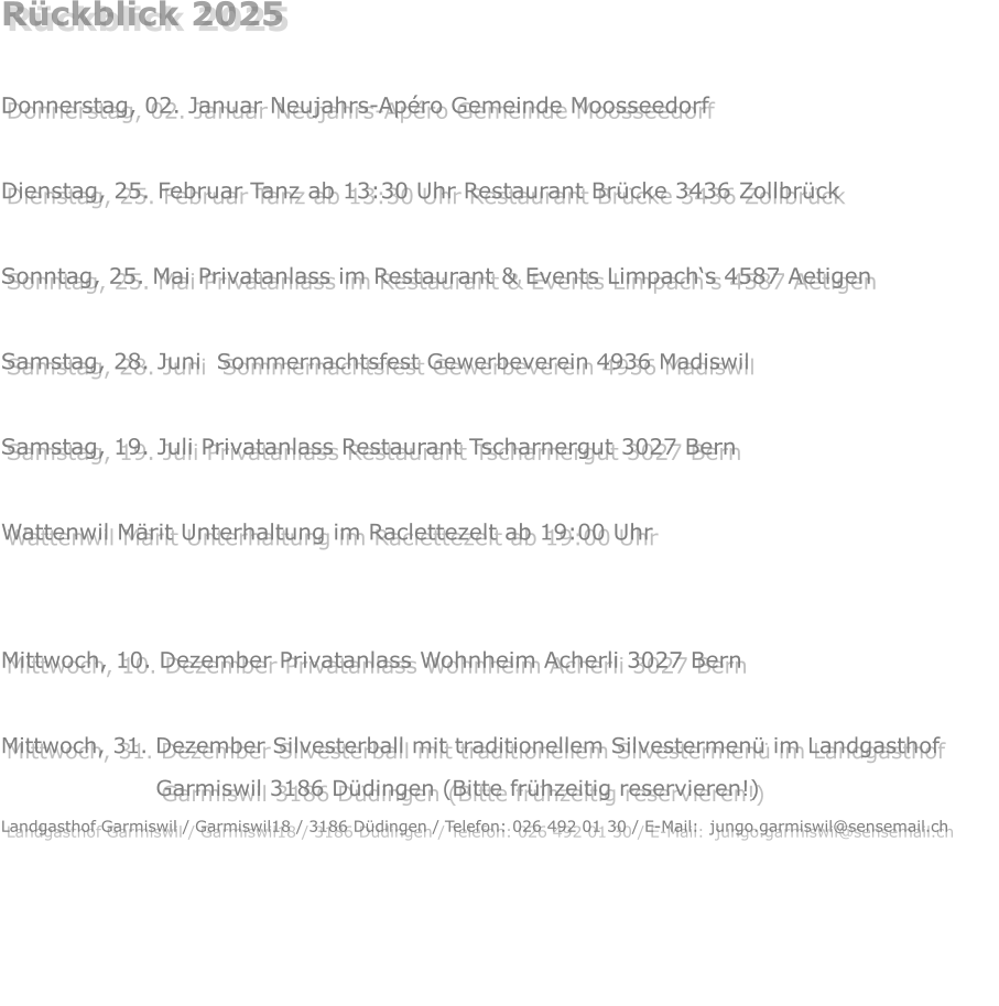 Rückblick 2025  Donnerstag, 02. Januar Neujahrs-Apéro Gemeinde Moosseedorf  Dienstag, 25. Februar Tanz ab 13:30 Uhr Restaurant Brücke 3436 Zollbrück  Sonntag, 25. Mai Privatanlass im Restaurant & Events Limpach‘s 4587 Aetigen  Samstag, 28. Juni  Sommernachtsfest Gewerbeverein 4936 Madiswil  Samstag, 19. Juli Privatanlass Restaurant Tscharnergut 3027 Bern  Wattenwil Märit Unterhaltung im Raclettezelt ab 19:00 Uhr  Samstag, 22. November Privatanlass  3324 Hindelbank Mittwoch, 10. Dezember Privatanlass Wohnheim Acherli 3027 Bern  Mittwoch, 31. Dezember Silvesterball mit traditionellem Silvestermenü im Landgasthof                            Garmiswil 3186 Düdingen (Bitte frühzeitig reservieren!) Landgasthof Garmiswil / Garmiswil18 / 3186 Düdingen / Telefon: 026 492 01 30 / E-Mail:  jungo.garmiswil@sensemail.ch